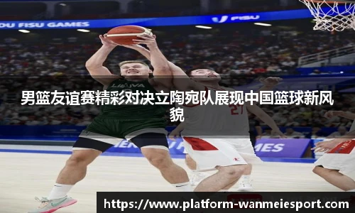 男篮友谊赛精彩对决立陶宛队展现中国篮球新风貌